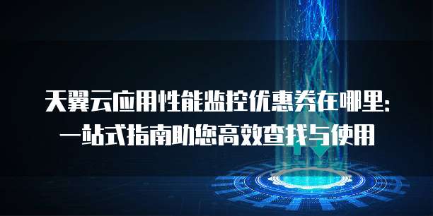 天翼云应用性能监控优惠券在哪里:一站式指南助您高效查找与使用