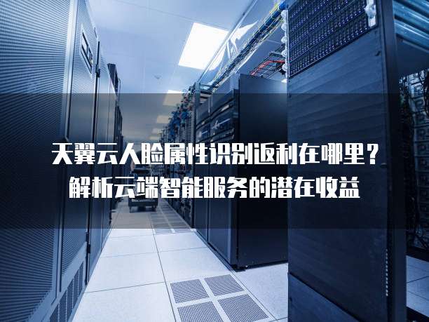 天翼云人脸属性识别返利在哪里?解析云端智能服务的潜在收益