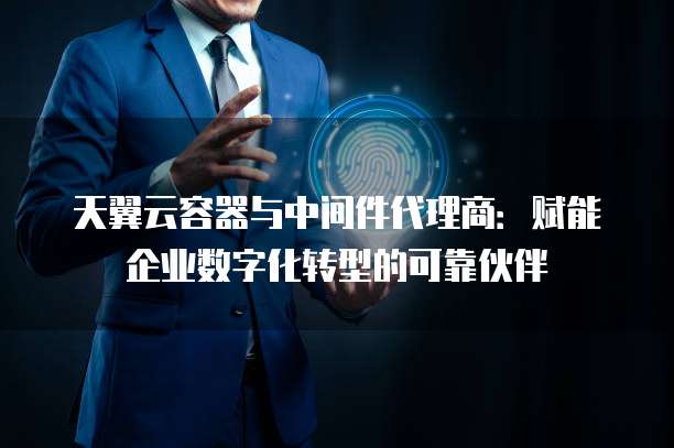 天翼云容器与中间件代理商：赋能企业数字化转型的可靠伙伴