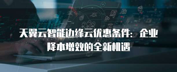 天翼云智能边缘云优惠条件:企业降本增效的全新机遇