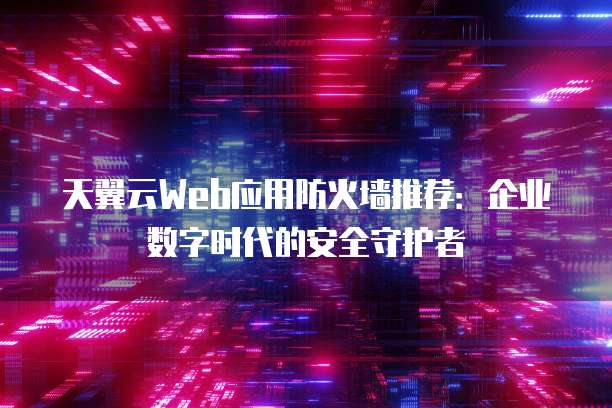 天翼云Web应用防火墙推荐:企业数字时代的安全守护者