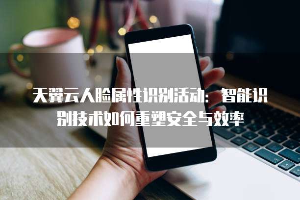 天翼云人脸属性识别活动:智能识别技术如何重塑安全与效率
