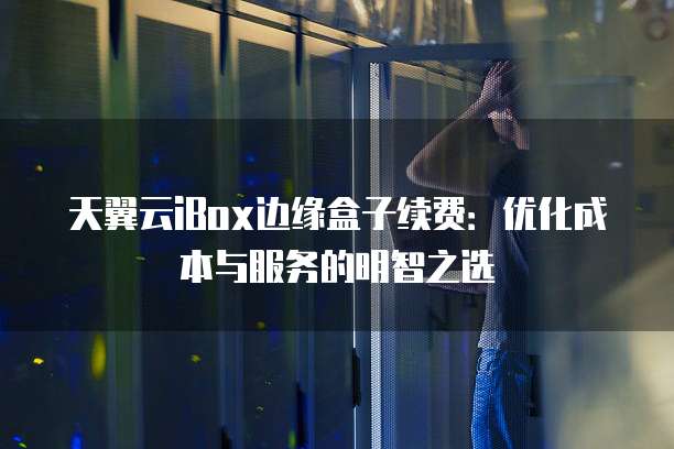 天翼云iBox边缘盒子续费:优化成本与服务的明智之选
