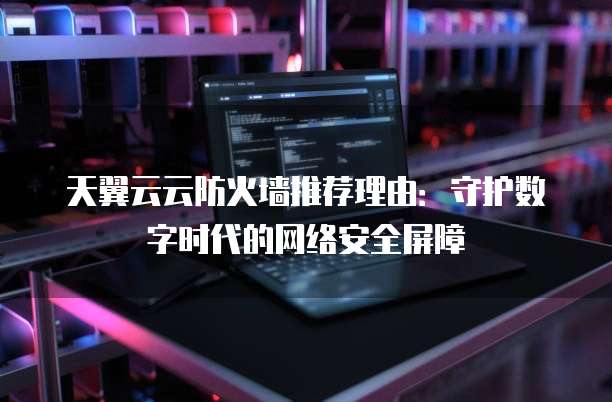 天翼云云防火墙推荐理由:守护数字时代的网络安全屏障