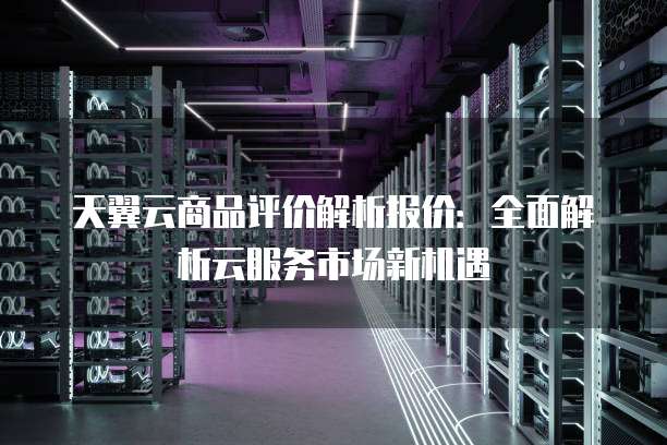 天翼云商品评价解析报价：全面解析云服务市场新机遇