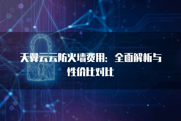 天翼云云防火墙费用：全面解析与性价比对比