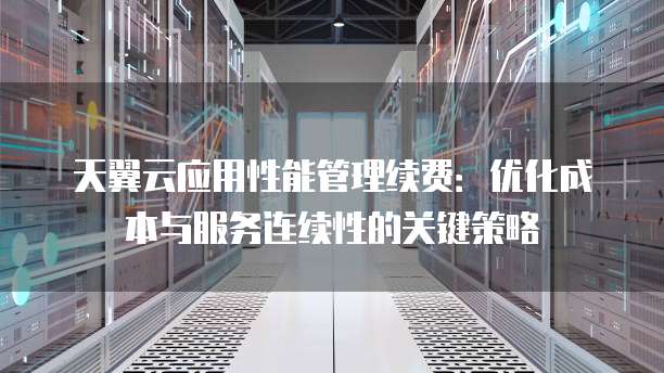 天翼云应用性能管理续费:优化成本与服务连续性的关键策略