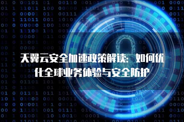 天翼云安全加速政策解读：如何优化全球业务体验与安全防护