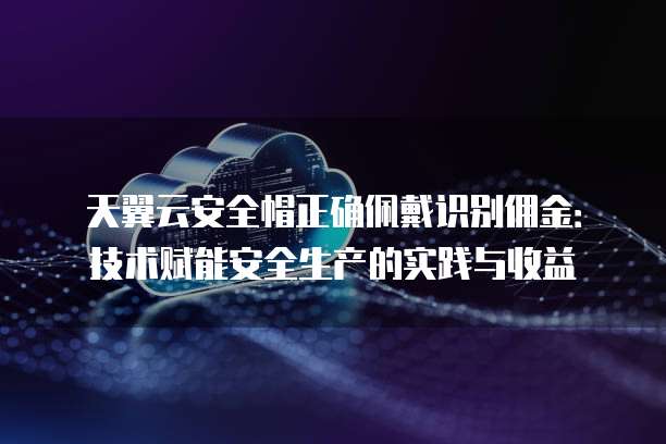 天翼云安全帽正确佩戴识别佣金:技术赋能安全生产的实践与收益