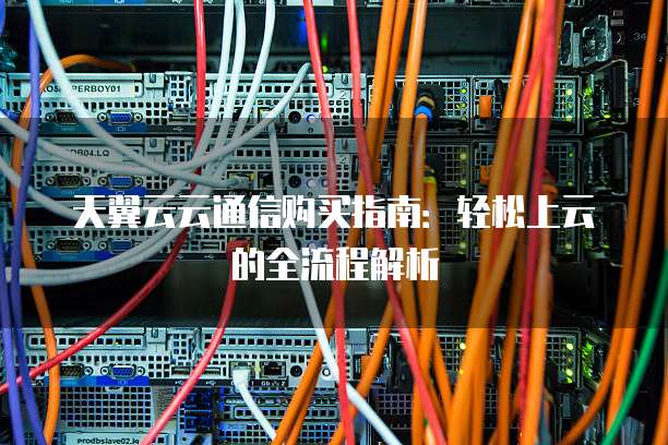 天翼云云通信购买指南:轻松上云的全流程解析