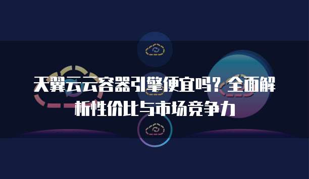 天翼云云容器引擎便宜吗?全面解析性价比与市场竞争力