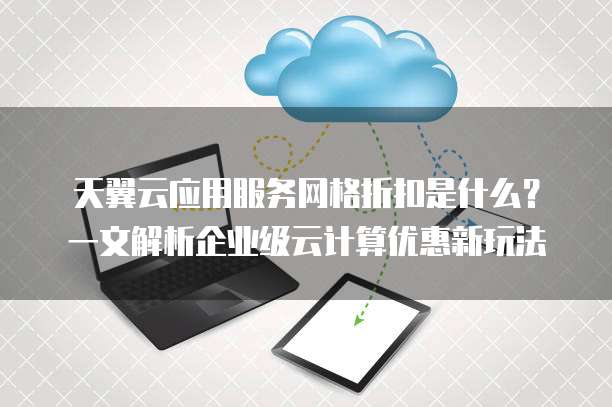 天翼云应用服务网格折扣是什么?一文解析企业级云计算优惠新玩法
