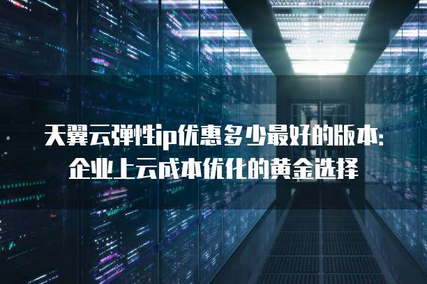 天翼云弹性ip优惠多少最好的版本:企业上云成本优化的黄金选择