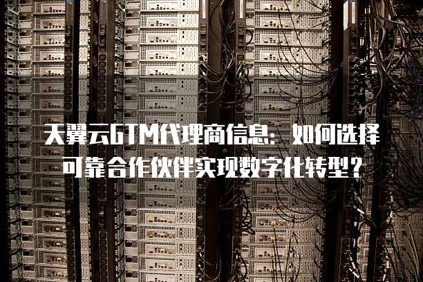 天翼云GTM代理商信息:如何选择可靠合作伙伴实现数字化转型?