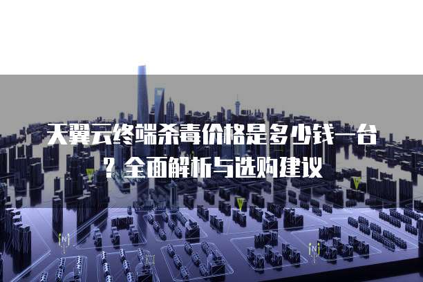 天翼云终端杀毒价格是多少钱一台？全面解析与选购建议