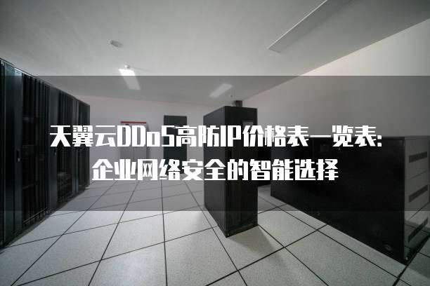 天翼云DDoS高防IP价格表一览表:企业网络安全的智能选择