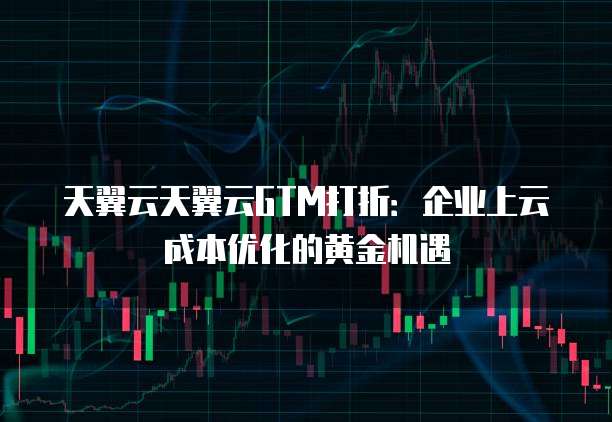 天翼云天翼云GTM打折:企业上云成本优化的黄金机遇
