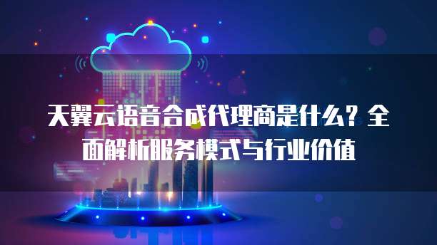 天翼云语音合成代理商是什么？全面解析服务模式与行业价值