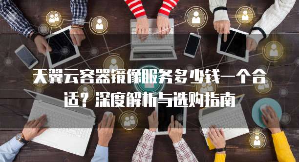 天翼云容器镜像服务多少钱一个合适?深度解析与选购指南