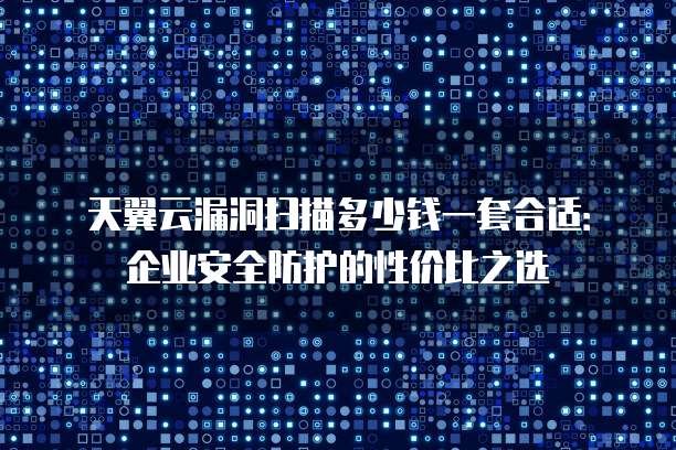 天翼云漏洞扫描多少钱一套合适:企业安全防护的性价比之选