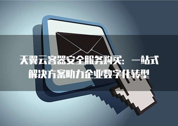天翼云容器安全服务购买:一站式解决方案助力企业数字化转型