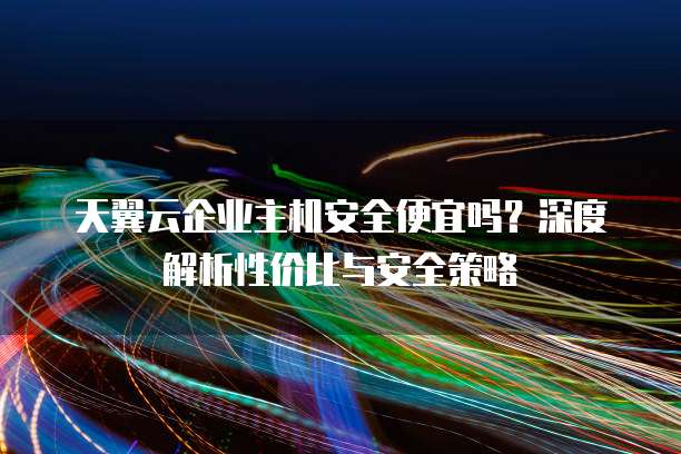 天翼云企业主机安全便宜吗?深度解析性价比与安全策略