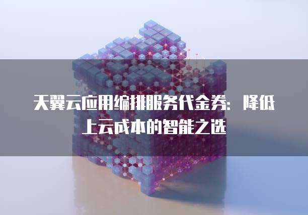 天翼云应用编排服务代金券:降低上云成本的智能之选