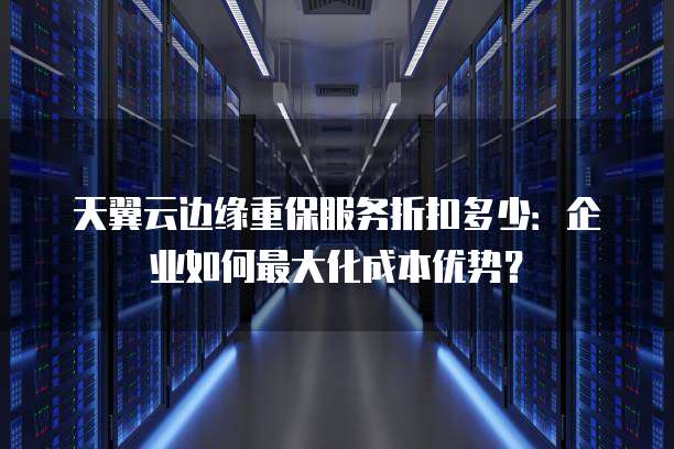 天翼云边缘重保服务折扣多少:企业如何最大化成本优势?