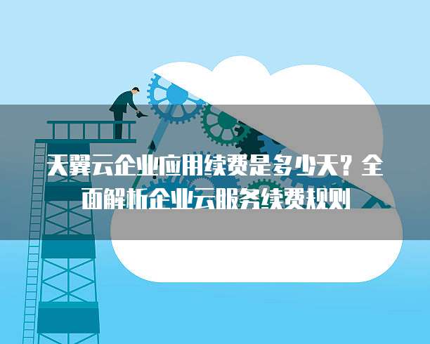 天翼云企业应用续费是多少天?全面解析企业云服务续费规则