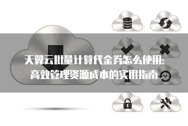 天翼云批量计算代金券怎么使用:高效管理资源成本的实用指南