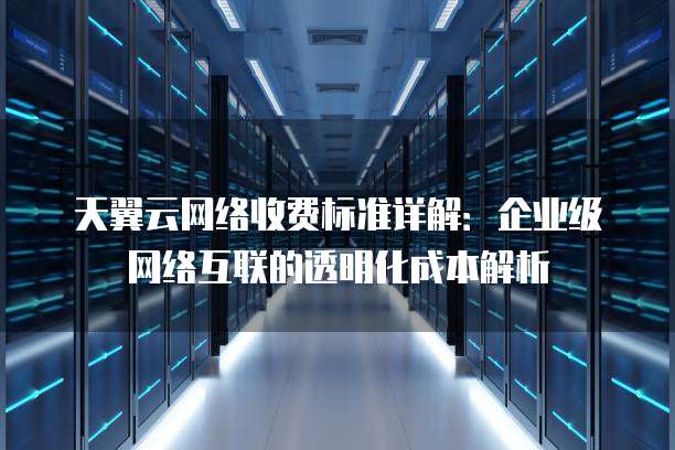 天翼云网络收费标准详解:企业级网络互联的透明化成本解析