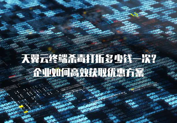 天翼云终端杀毒打折多少钱一次？企业如何高效获取优惠方案