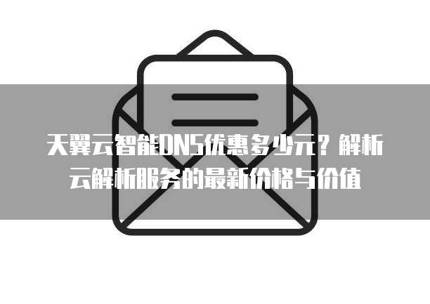 天翼云智能DNS优惠多少元？解析云解析服务的最新价格与价值