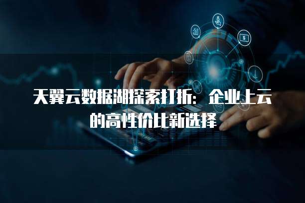 天翼云数据湖探索打折:企业上云的高性价比新选择