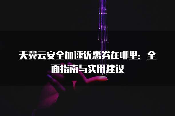 天翼云安全加速优惠券在哪里:全面指南与实用建议
