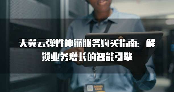 天翼云弹性伸缩服务购买指南:解锁业务增长的智能引擎