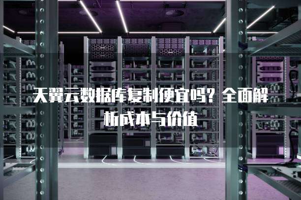 天翼云数据库复制便宜吗?全面解析成本与价值