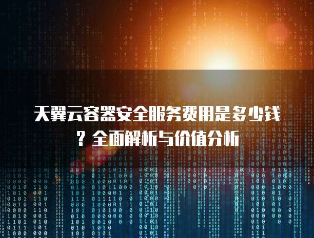 天翼云容器安全服务费用是多少钱?全面解析与价值分析