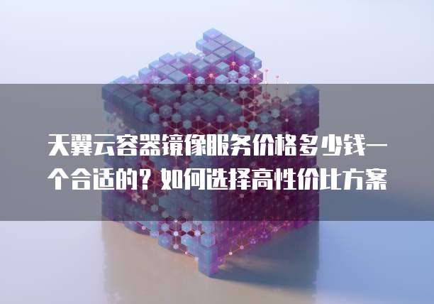 天翼云容器镜像服务价格多少钱一个合适的?如何选择高性价比方案