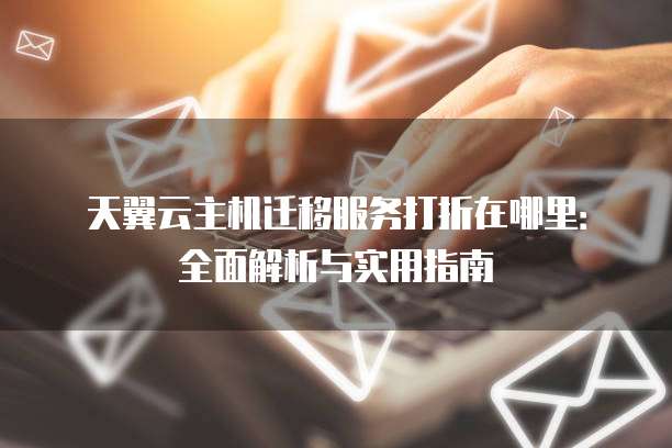 天翼云主机迁移服务打折在哪里：全面解析与实用指南
