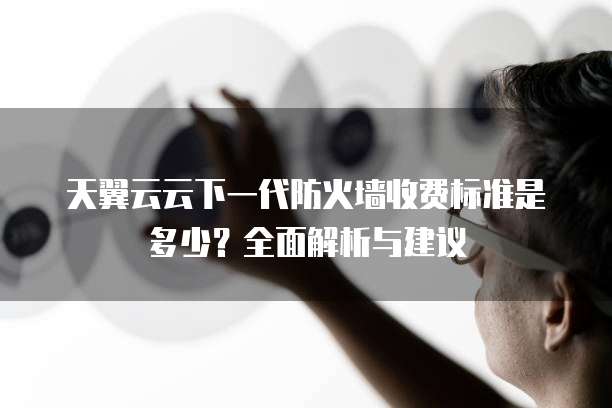 天翼云云下一代防火墙收费标准是多少?全面解析与建议