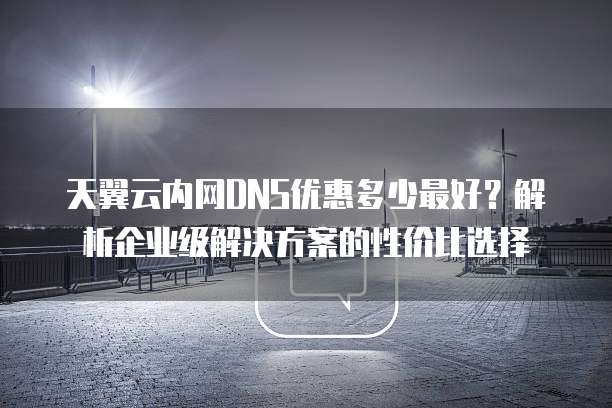 天翼云内网DNS优惠多少最好？解析企业级解决方案的性价比选择