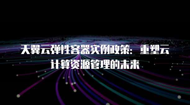 天翼云弹性容器实例政策:重塑云计算资源管理的未来