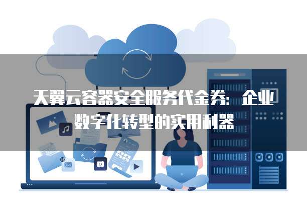 天翼云容器安全服务代金券:企业数字化转型的实用利器