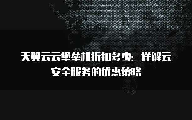 天翼云云堡垒机折扣多少:详解云安全服务的优惠策略