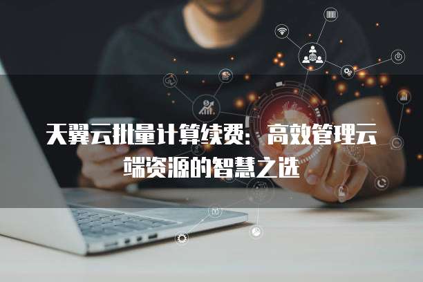 天翼云批量计算续费:高效管理云端资源的智慧之选