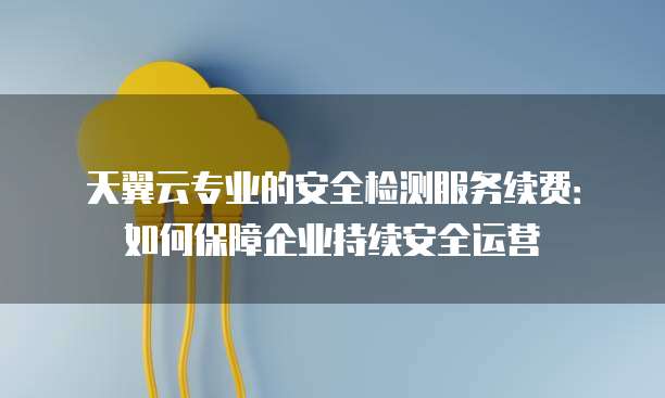天翼云专业的安全检测服务续费:如何保障企业持续安全运营