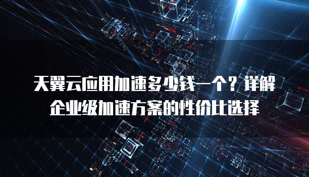 天翼云应用加速多少钱一个?详解企业级加速方案的性价比选择