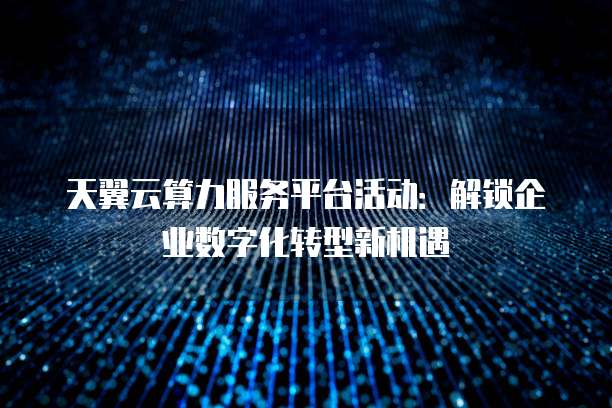 天翼云算力服务平台活动:解锁企业数字化转型新机遇