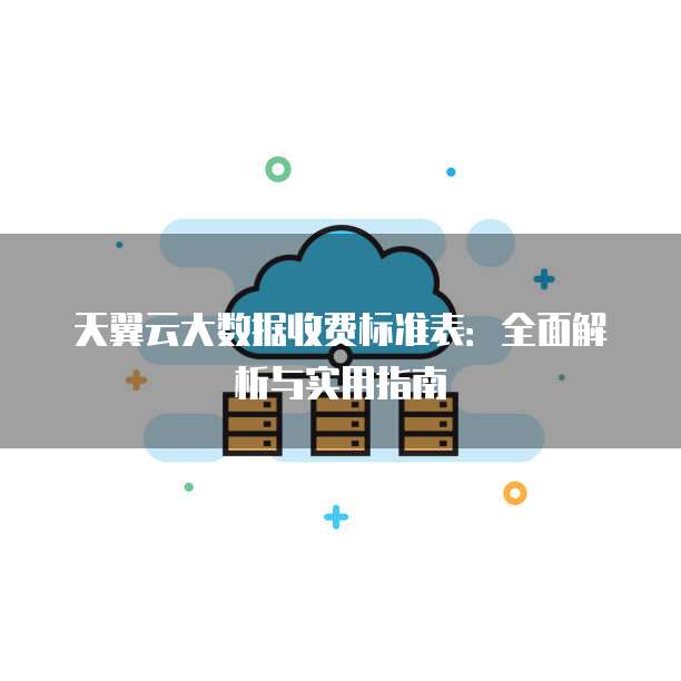 天翼云大数据收费标准表:全面解析与实用指南